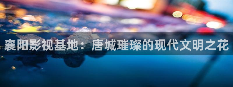 襄阳影视基地：唐城璀璨的现代文明之花